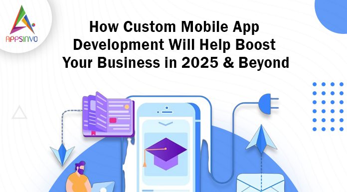 How Custom Mobile App Development Will Help Boost Your Business in 2025 & Beyond